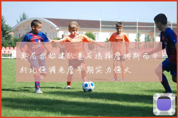 奥尼尔称建队基石选择詹姆斯而非科比强调老詹早期实力强大