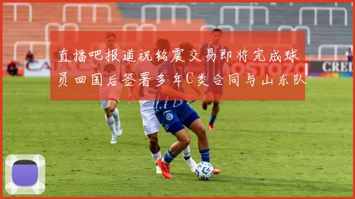 直播吧报道祝铭震交易即将完成球员回国后签署多年C类合同与山东队续约