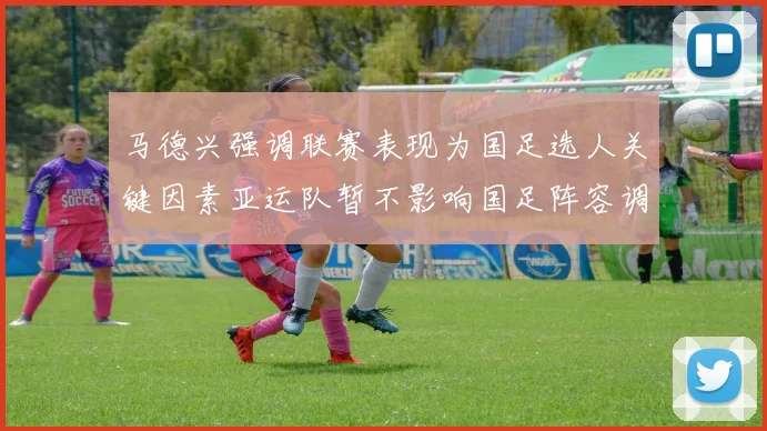 马德兴强调联赛表现为国足选人关键因素亚运队暂不影响国足阵容调整