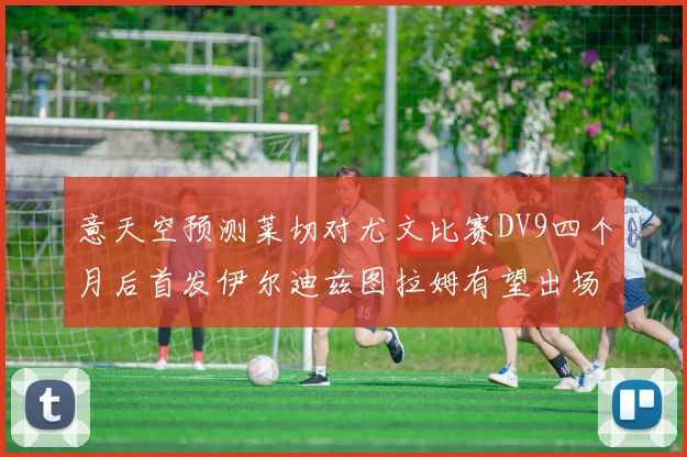 意天空预测莱切对尤文比赛DV9四个月后首发伊尔迪兹图拉姆有望出场