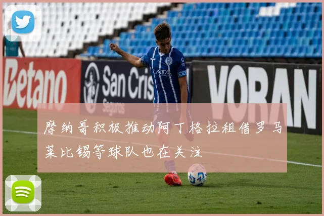 摩纳哥积极推动阿丁格拉租借罗马莱比锡等球队也在关注