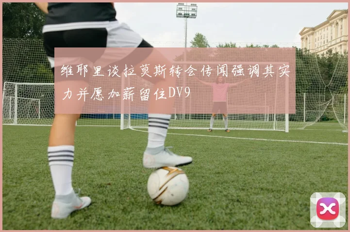 维耶里谈拉莫斯转会传闻强调其实力并愿加薪留住DV9