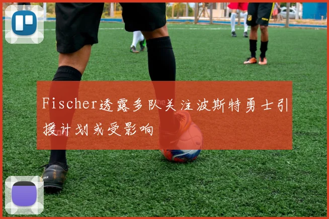 Fischer透露多队关注波斯特勇士引援计划或受影响