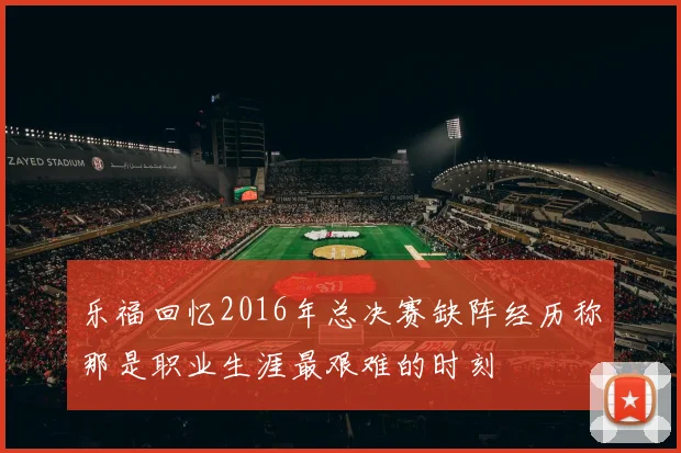 乐福回忆2016年总决赛缺阵经历称那是职业生涯最艰难的时刻
