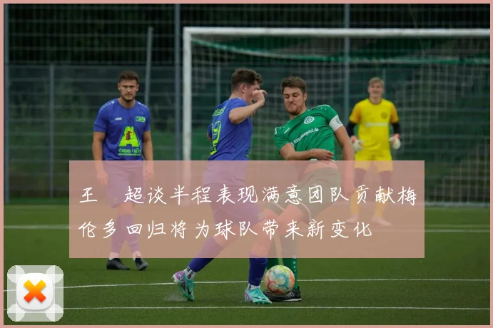 王燊超谈半程表现满意团队贡献梅伦多回归将为球队带来新变化