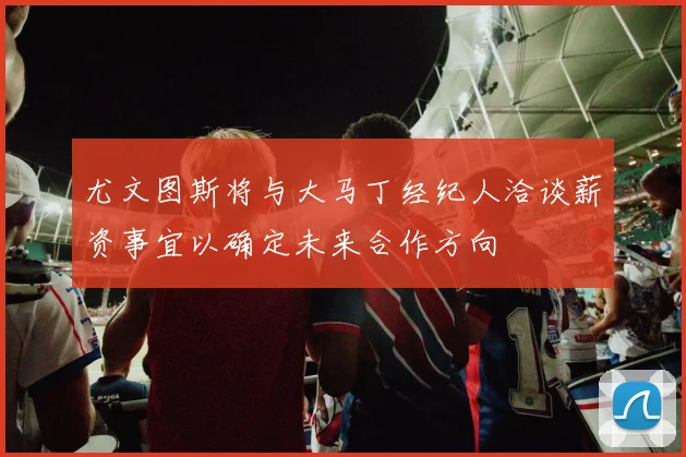 尤文图斯将与大马丁经纪人洽谈薪资事宜以确定未来合作方向