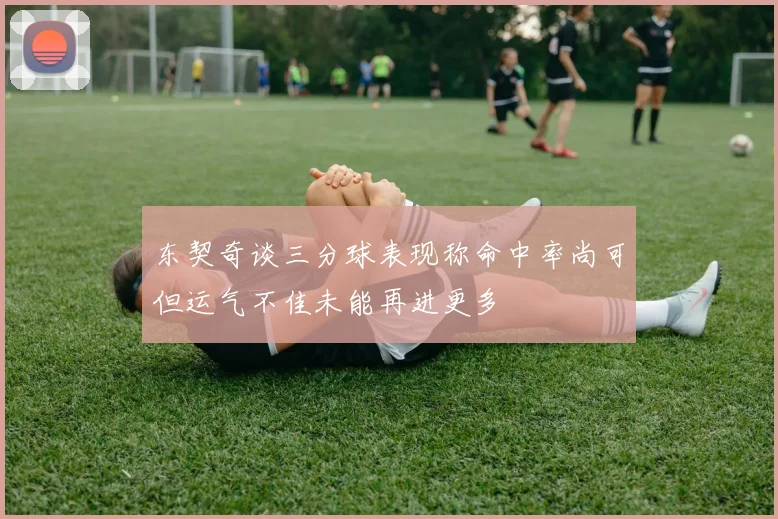 东契奇谈三分球表现称命中率尚可但运气不佳未能再进更多