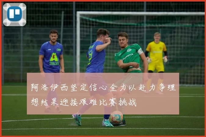 阿洛伊西坚定信心全力以赴力争理想结果迎接艰难比赛挑战