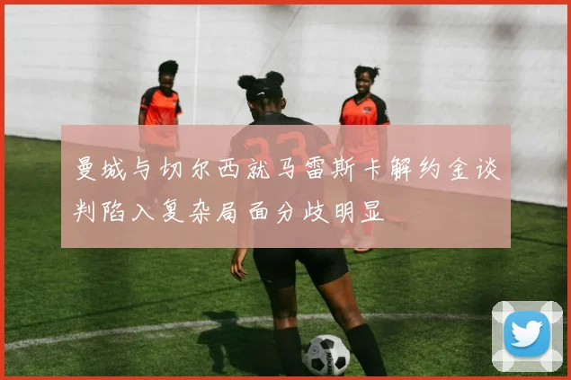 曼城与切尔西就马雷斯卡解约金谈判陷入复杂局面分歧明显