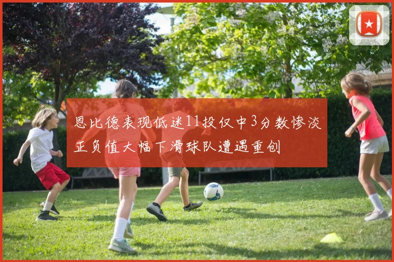 恩比德表现低迷11投仅中3分数惨淡正负值大幅下滑球队遭遇重创