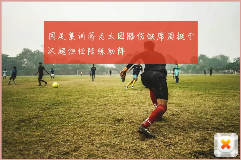 国足集训蒋光太因膝伤缺席周挺于汉超担任陪练助阵
